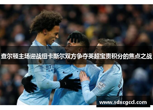 查尔顿主场迎战纽卡斯尔双方争夺英超宝贵积分的焦点之战