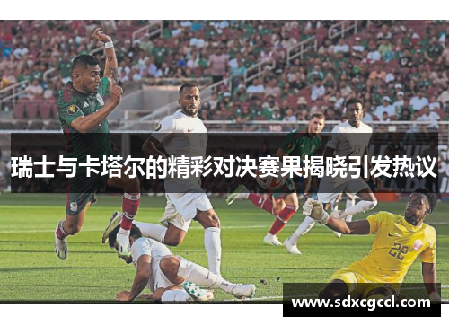 瑞士与卡塔尔的精彩对决赛果揭晓引发热议