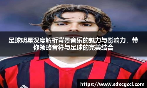 足球明星深度解析背景音乐的魅力与影响力，带你领略音符与足球的完美结合